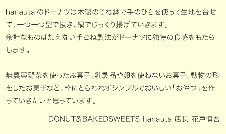 「hanauta」のドーナツは木製のこね鉢で手のひらを使って生地を合せます。一つ一つ型で抜き、鍋でじっくり揚げていきます。余計なものは加えない手ごね製法がドーナツに独特の食感をもたらします。無農薬野菜を使ったお菓子、乳製品や卵を使わないお菓子、動物の形をしたお菓子など、枠にとらわれずシンプルでおいしい「おやつ」を作っていきたいと思っています。「DONUT＆BAKEDSWEETS hanauta」店長 花戸慎吾